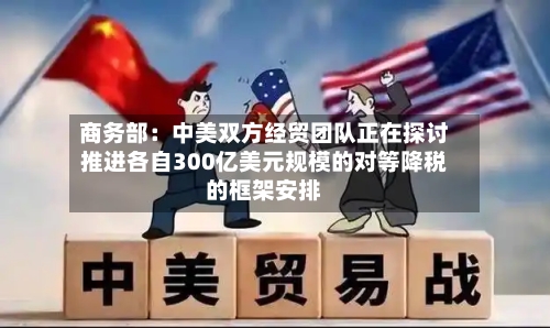 商务部：中美双方经贸团队正在探讨推进各自300亿美元规模的对等降税的框架安排-第2张图片
