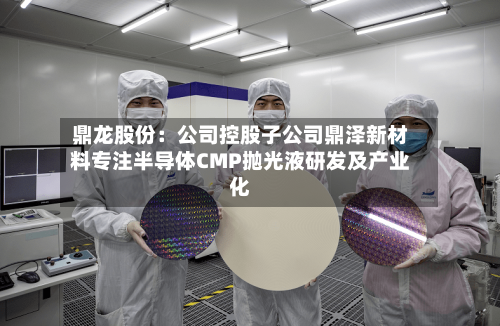 鼎龙股份：公司控股子公司鼎泽新材料专注半导体CMP抛光液研发及产业化-第2张图片