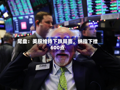尾盘：美股维持下跌局面，纳指下挫600点-第2张图片