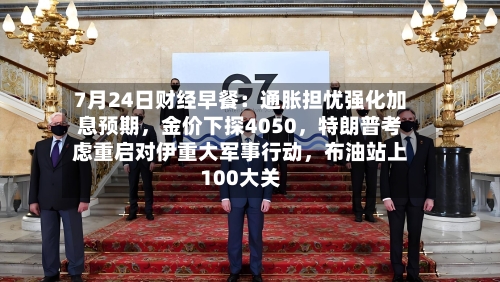 7月24日财经早餐：通胀担忧强化加息预期，金价下探4050	，特朗普考虑重启对伊重大军事行动，布油站上100大关-第2张图片