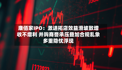 康佰家IPO：激进拓店效益滑坡致增收不增利 并购商誉承压叠加合规乱象多重隐忧浮现-第3张图片