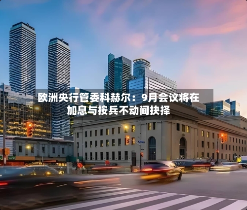 欧洲央行管委科赫尔：9月会议将在加息与按兵不动间抉择-第3张图片