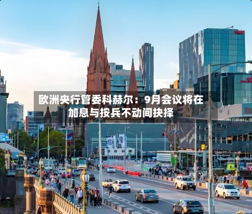 欧洲央行管委科赫尔：9月会议将在加息与按兵不动间抉择-第2张图片