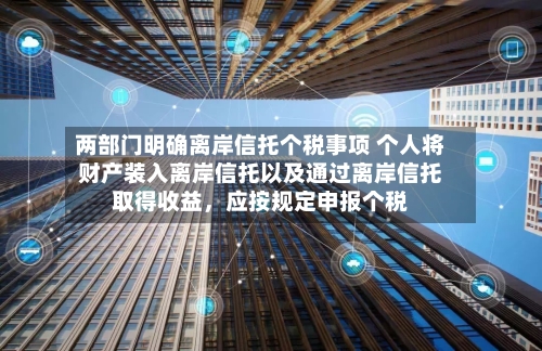 两部门明确离岸信托个税事项 个人将财产装入离岸信托以及通过离岸信托取得收益，应按规定申报个税-第2张图片
