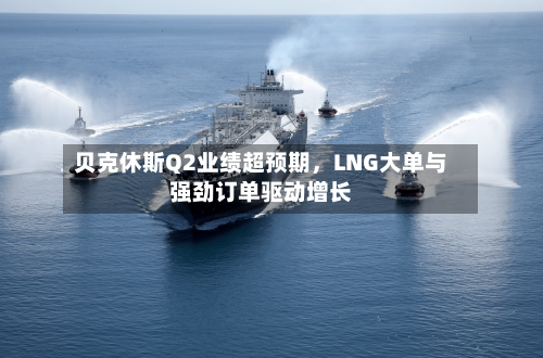贝克休斯Q2业绩超预期，LNG大单与强劲订单驱动增长-第2张图片