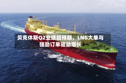 贝克休斯Q2业绩超预期，LNG大单与强劲订单驱动增长-第3张图片