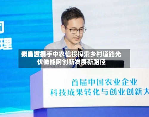大唐世界新能源携手中农信投探索乡村道路光伏微能网创新发展新路径-第2张图片