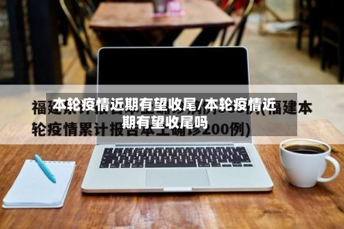 本轮疫情近期有望收尾/本轮疫情近期有望收尾吗-第2张图片