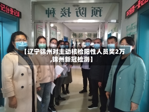 【辽宁锦州对主动核检阳性人员奖2万,锦州新冠检测】