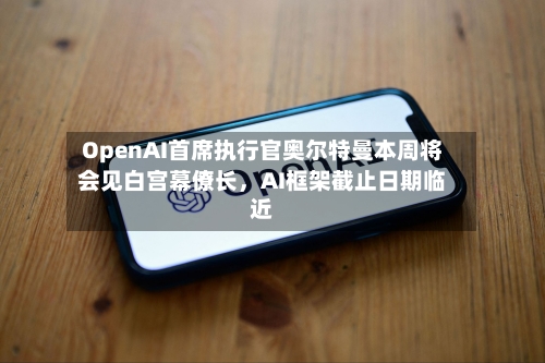OpenAI首席执行官奥尔特曼本周将会见白宫幕僚长，AI框架截止日期临近-第2张图片
