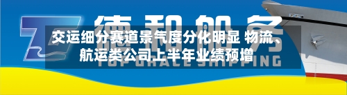 交运细分赛道景气度分化明显 物流、航运类公司上半年业绩预增-第3张图片