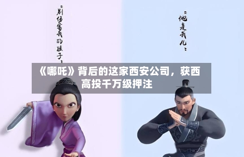 《哪吒》背后的这家西安公司，获西高投千万级押注-第2张图片