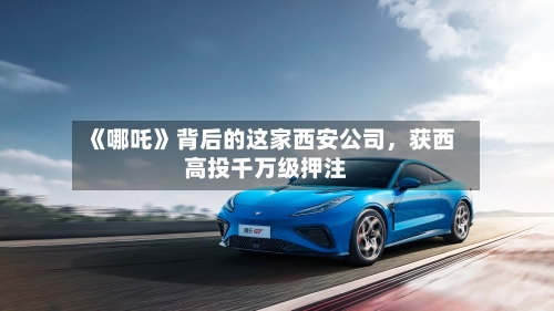 《哪吒》背后的这家西安公司	，获西高投千万级押注-第3张图片