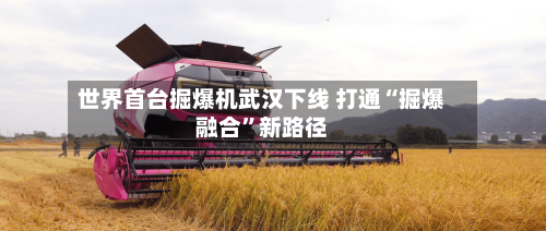 世界首台掘爆机武汉下线 打通“掘爆融合”新路径-第2张图片