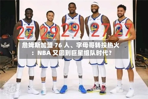 詹姆斯加盟 76 人、字母哥转投热火：NBA 又回到巨星组队时代？-第2张图片
