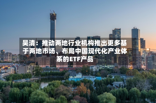 吴清：推动两地行业机构推出更多基于两地市场	、布局中国现代化产业体系的ETF产品-第2张图片