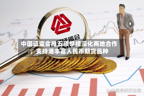 中国证监会推五项举措深化两地合作，支持港丰富人民币期货品种-第3张图片