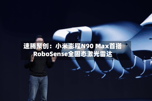 速腾聚创：小米澎程N90 Max首搭RoboSense全固态激光雷达-第2张图片