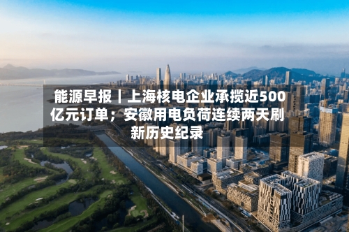 能源早报｜上海核电企业承揽近500亿元订单；安徽用电负荷连续两天刷新历史纪录