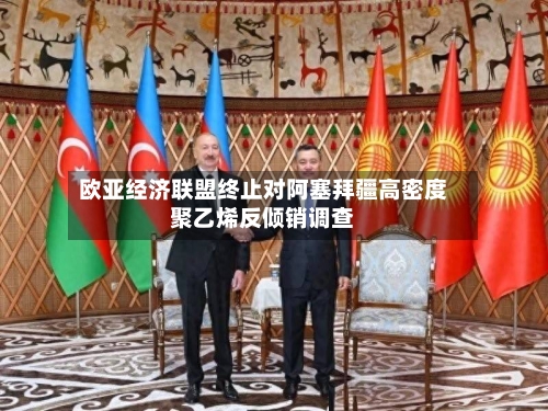 欧亚经济联盟终止对阿塞拜疆高密度聚乙烯反倾销调查