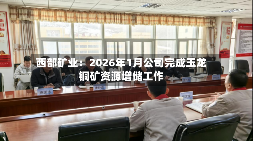 西部矿业：2026年1月公司完成玉龙铜矿资源增储工作