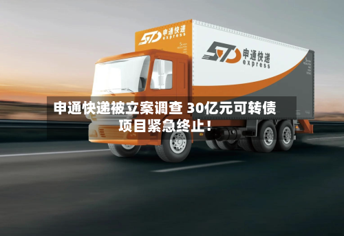 申通快递被立案调查 30亿元可转债项目紧急终止！