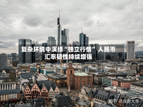 复杂环境中演绎“独立行情	” 人民币汇率韧性持续增强-第2张图片