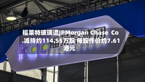 福莱特玻璃遭JPMorgan Chase  Co.减持约114.55万股 每股作价约7.61港元-第2张图片