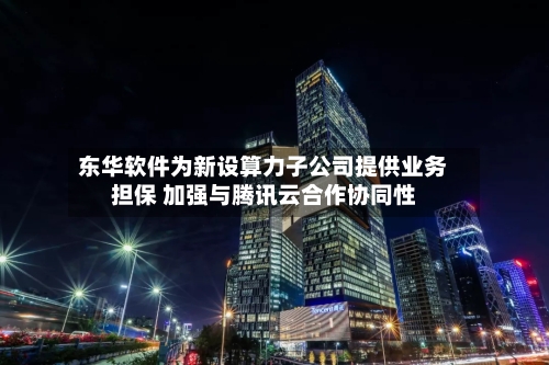 东华软件为新设算力子公司提供业务担保 加强与腾讯云合作协同性-第3张图片