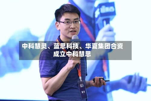 中科慧灵、蓝思科技	、华夏集团合资成立中科慧思-第2张图片