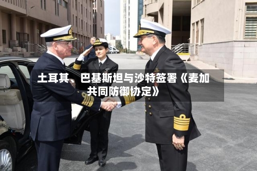 土耳其	、巴基斯坦与沙特签署《麦加共同防御协定》-第3张图片