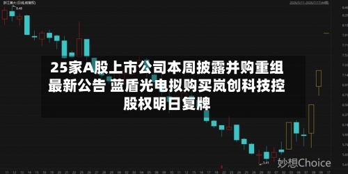 25家A股上市公司本周披露并购重组最新公告 蓝盾光电拟购买岚创科技控股权明日复牌