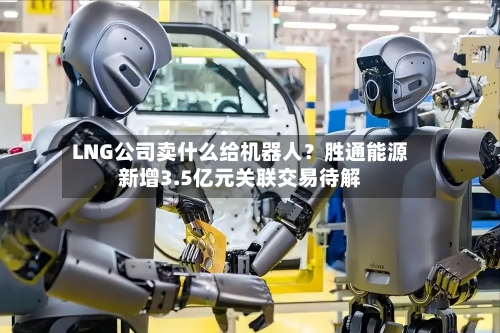 LNG公司卖什么给机器人？胜通能源新增3.5亿元关联交易待解