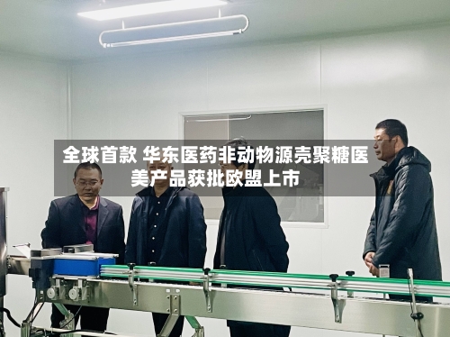 全球首款 华东医药非动物源壳聚糖医美产品获批欧盟上市