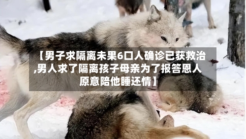 【男子求隔离未果6口人确诊已获救治,男人求了隔离孩子母亲为了报答恩人原意陪他睡还情】