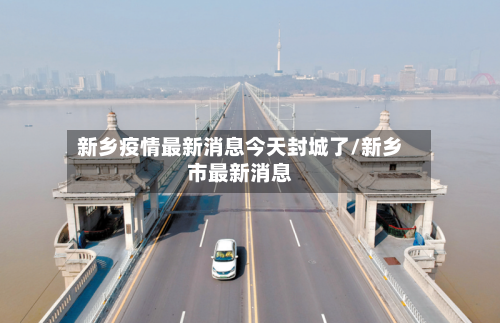 新乡疫情最新消息今天封城了/新乡市最新消息