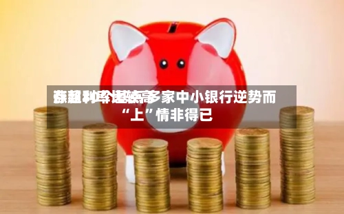 存款利率比较高涨超30个基点 多家中小银行逆势而“上”情非得已-第2张图片