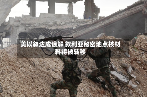 美以叙达成谅解 叙利亚秘密地点核材料将被转移-第2张图片