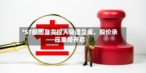 *ST航图及实控人突遭立案，股价承压索赔开启-第3张图片