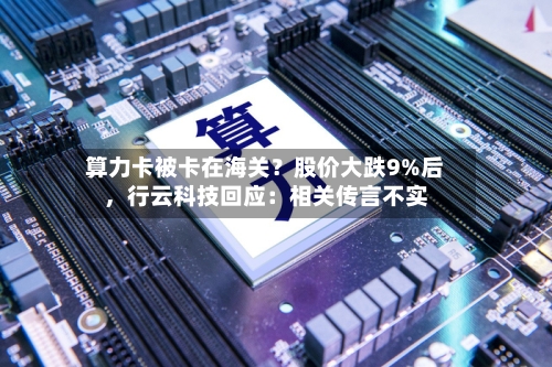 算力卡被卡在海关？股价大跌9%后，行云科技回应：相关传言不实-第2张图片