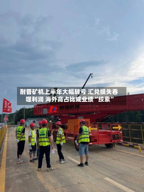 耐普矿机上半年大幅转亏 汇兑损失吞噬利润 海外高占比成业绩“绞索”-第2张图片