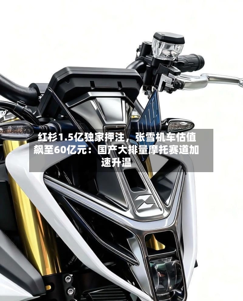红杉1.5亿独家押注	，张雪机车估值飙至60亿元：国产大排量摩托赛道加速升温-第2张图片