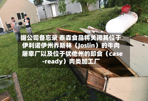 据公司备忘录 泰森食品将关闭其位于伊利诺伊州乔斯林（Joslin）的牛肉屠宰厂以及位于犹他州的即食（case-ready）肉类加工厂