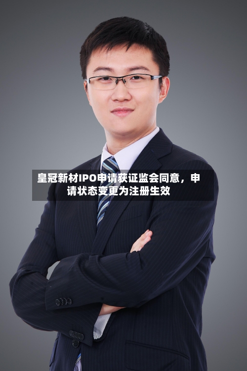 皇冠新材IPO申请获证监会同意，申请状态变更为注册生效-第3张图片