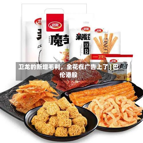 卫龙的新增毛利，全花在广告上了 | 巴伦港股-第2张图片