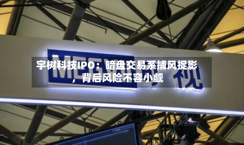 宇树科技IPO：暗盘交易系捕风捉影，背后风险不容小觑