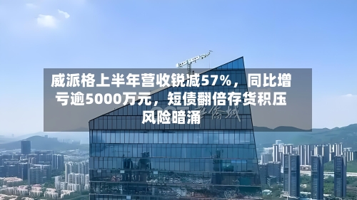 威派格上半年营收锐减57%，同比增亏逾5000万元，短债翻倍存货积压风险暗涌