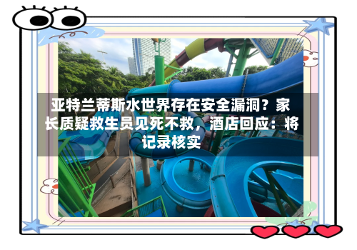 亚特兰蒂斯水世界存在安全漏洞？家长质疑救生员见死不救，酒店回应：将记录核实-第2张图片