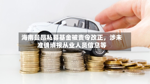 海南曼昂私募基金被责令改正，涉未准确填报从业人员信息等-第3张图片