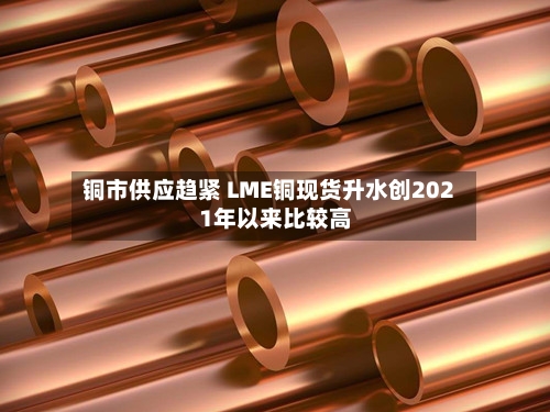 铜市供应趋紧 LME铜现货升水创2021年以来比较高-第3张图片